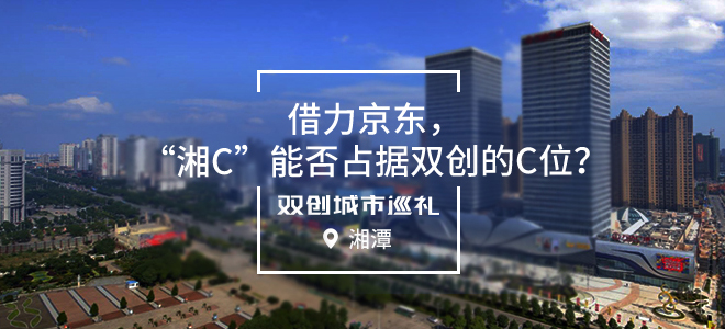 [双创城市巡礼]湘潭：借力京东，“湘C”能否占据双创的C位？